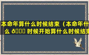 本命年算什么时候结束（本命年什么 🍀 时候开始算什么时候结束）